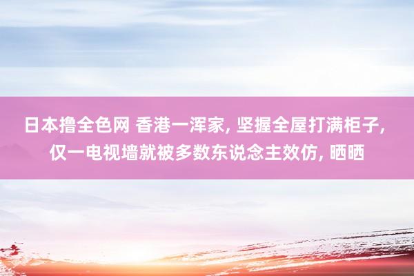 日本撸全色网 香港一浑家， 坚握全屋打满柜子， 仅一电视墙就被多数东说念主效仿， 晒晒