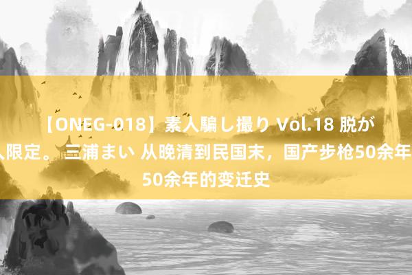 【ONEG-018】素人騙し撮り Vol.18 脱がし屋 美人限定。 三浦まい 从晚清到民国末，国产步枪50余年的变迁史