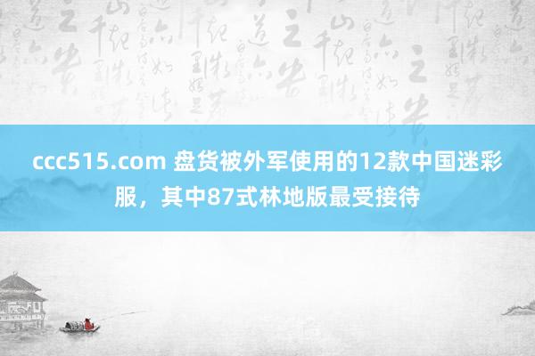 ccc515.com 盘货被外军使用的12款中国迷彩服，其中87式林地版最受接待