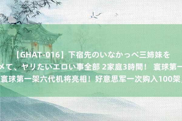 【GHAT-016】下宿先のいなかっぺ三姉妹を泥酔＆淫媚オイルでキメて、ヤリたいエロい事全部 2家庭3時間！ 寰球第一架六代机将亮相！好意思军一次购入100架，性能天下第一