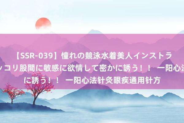 【SSR-039】憧れの競泳水着美人インストラクターは生徒のモッコリ股間に敏感に欲情して密かに誘う！！ 一阳心法针灸眼疾通用针方