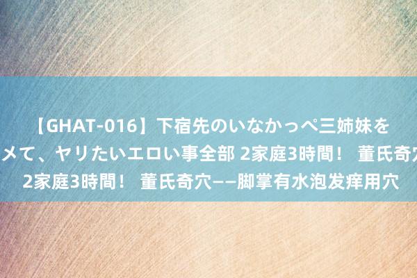 【GHAT-016】下宿先のいなかっぺ三姉妹を泥酔＆淫媚オイルでキメて、ヤリたいエロい事全部 2家庭3時間！ 董氏奇穴——脚掌有水泡发痒用穴