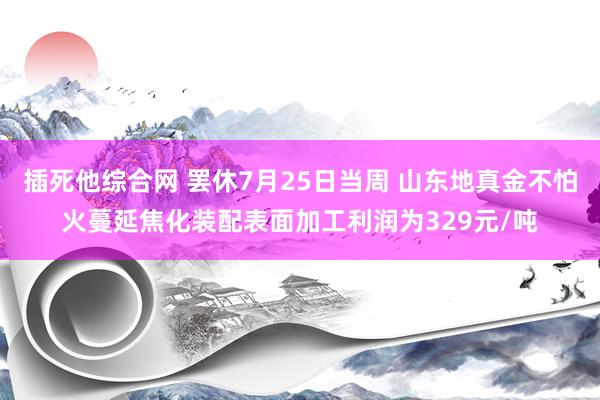 插死他综合网 罢休7月25日当周 山东地真金不怕火蔓延焦化装配表面加工利润为329元/吨