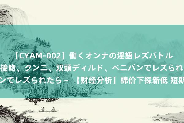 【CYAM-002】働くオンナの淫語レズバトル 2 ～もしも職場で濃厚接吻、クンニ、双頭ディルド、ペニバンでレズられたら～ 【财经分析】棉价下探新低 短期跌势恐难逆转