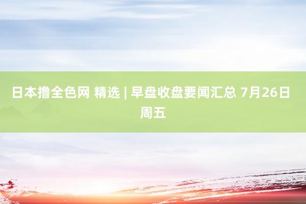 日本撸全色网 精选 | 早盘收盘要闻汇总 7月26日 周五