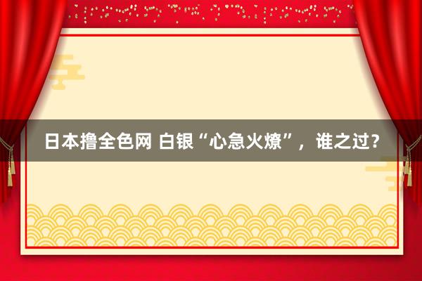 日本撸全色网 白银“心急火燎”，谁之过？