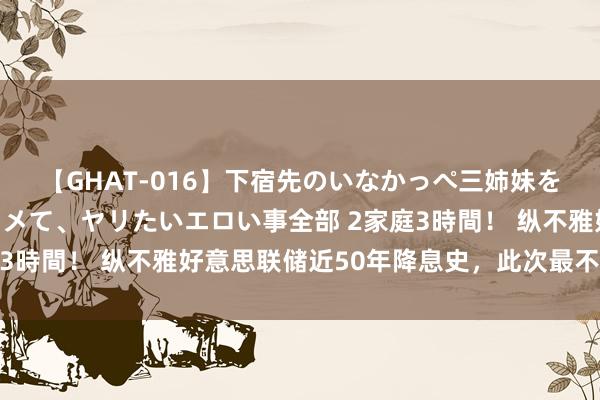 【GHAT-016】下宿先のいなかっぺ三姉妹を泥酔＆淫媚オイルでキメて、ヤリたいエロい事全部 2家庭3時間！ 纵不雅好意思联储近50年降息史，此次最不同寻常