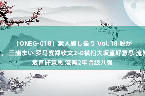 【ONEG-018】素人騙し撮り Vol.18 脱がし屋 美人限定。 三浦まい 罗马赛郑钦文2-0横扫大坂直好意思 流畅2年晋级八强