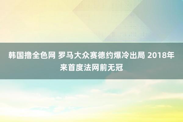 韩国撸全色网 罗马大众赛德约爆冷出局 2018年来首度法网前无冠