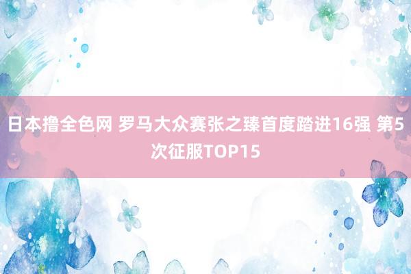 日本撸全色网 罗马大众赛张之臻首度踏进16强 第5次征服TOP15