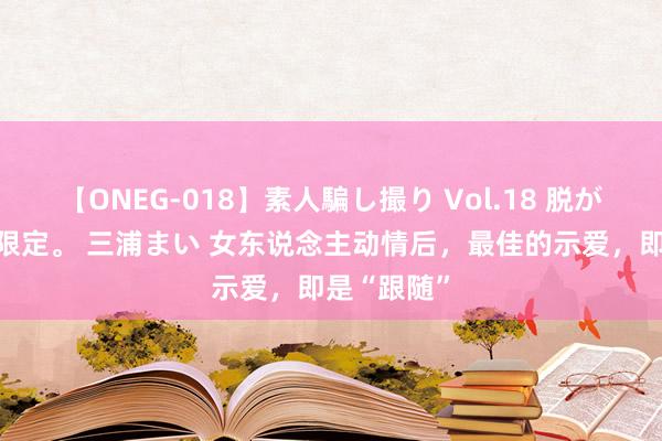 【ONEG-018】素人騙し撮り Vol.18 脱がし屋 美人限定。 三浦まい 女东说念主动情后，最佳的示爱，即是“跟随”