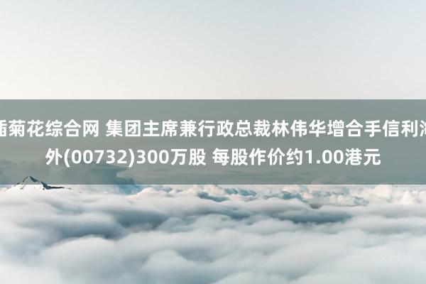 插菊花综合网 集团主席兼行政总裁林伟华增合手信利海外(00732)300万股 每股作价约1.00港元