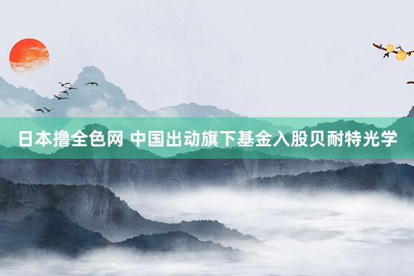 日本撸全色网 中国出动旗下基金入股贝耐特光学