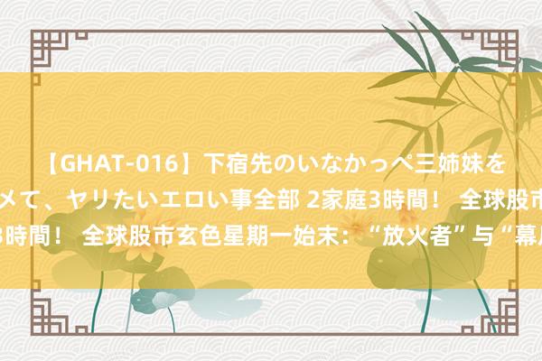 【GHAT-016】下宿先のいなかっぺ三姉妹を泥酔＆淫媚オイルでキメて、ヤリたいエロい事全部 2家庭3時間！ 全球股市玄色星期一始末：“放火者”与“幕后黑手”