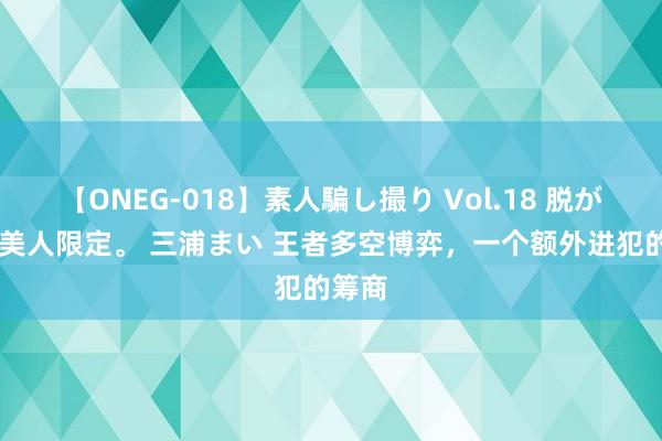 【ONEG-018】素人騙し撮り Vol.18 脱がし屋 美人限定。 三浦まい 王者多空博弈，一个额外进犯的筹商