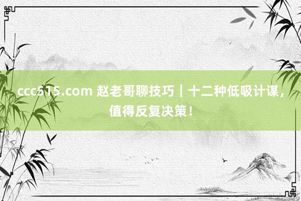 ccc515.com 赵老哥聊技巧｜十二种低吸计谋，值得反复决策！