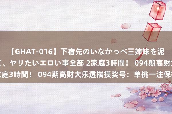 【GHAT-016】下宿先のいなかっぺ三姉妹を泥酔＆淫媚オイルでキメて、ヤリたいエロい事全部 2家庭3時間！ 094期高财大乐透揣摸奖号：单挑一注保举