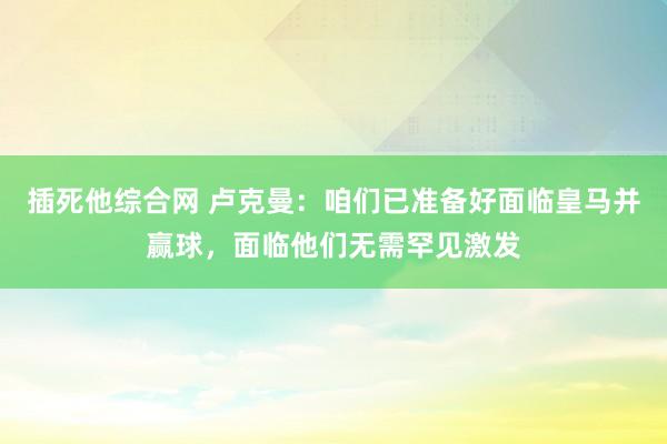 插死他综合网 卢克曼：咱们已准备好面临皇马并赢球，面临他们无需罕见激发