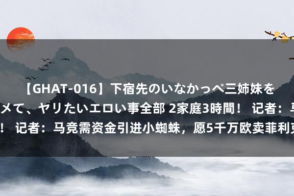 【GHAT-016】下宿先のいなかっぺ三姉妹を泥酔＆淫媚オイルでキメて、ヤリたいエロい事全部 2家庭3時間！ 记者：马竞需资金引进小蜘蛛，愿5千万欧卖菲利克斯给切尔西