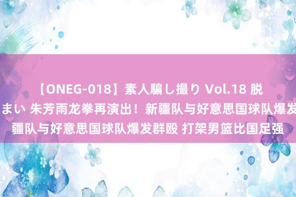 【ONEG-018】素人騙し撮り Vol.18 脱がし屋 美人限定。 三浦まい 朱芳雨龙拳再演出！新疆队与好意思国球队爆发群殴 打架男篮比国足强