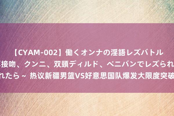 【CYAM-002】働くオンナの淫語レズバトル 2 ～もしも職場で濃厚接吻、クンニ、双頭ディルド、ペニバンでレズられたら～ 热议新疆男篮VS好意思国队爆发大限度突破！ 媒体和球迷点评一边倒