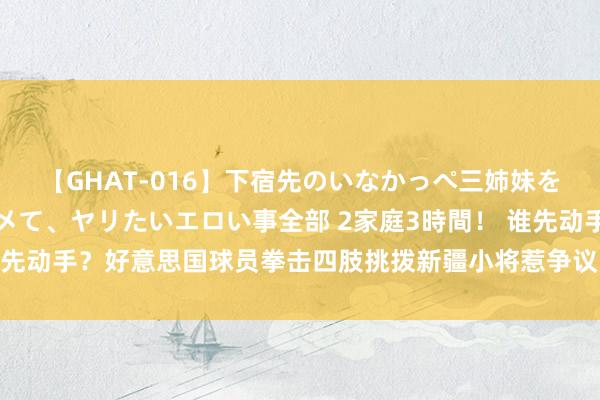 【GHAT-016】下宿先のいなかっぺ三姉妹を泥酔＆淫媚オイルでキメて、ヤリたいエロい事全部 2家庭3時間！ 谁先动手？好意思国球员拳击四肢挑拨新疆小将惹争议 全队“群殴”回复