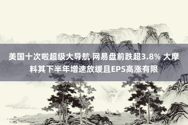 美国十次啦超级大导航 网易盘前跌超3.8% 大摩料其下半年增速放缓且EPS高涨有限