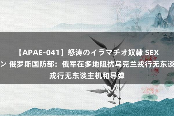 【APAE-041】怒涛のイラマチオ奴隷 SEXコレクション 俄罗斯国防部：俄军在多地阻扰乌克兰戎行无东谈主机和导弹