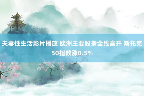 夫妻性生活影片播放 欧洲主要股指全线高开 斯托克50指数涨0.5%