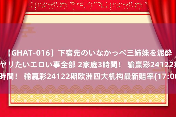 【GHAT-016】下宿先のいなかっぺ三姉妹を泥酔＆淫媚オイルでキメて、ヤリたいエロい事全部 2家庭3時間！ 输赢彩24122期欧洲四大机构最新赔率(17:00)