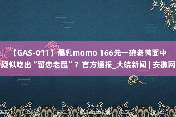 【GAS-011】爆乳momo 166元一碗老鸭面中疑似吃出“留恋老鼠”？官方通报_大皖新闻 | 安徽网