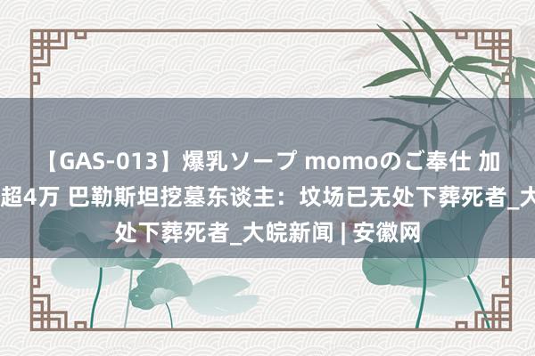 【GAS-013】爆乳ソープ momoのご奉仕 加沙圆寂东谈主数超4万 巴勒斯坦挖墓东谈主：坟场已无处下葬死者_大皖新闻 | 安徽网