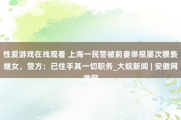 性爱游戏在线观看 上海一民警被前妻举报屡次猥亵继女，警方：已住手其一切职务_大皖新闻 | 安徽网