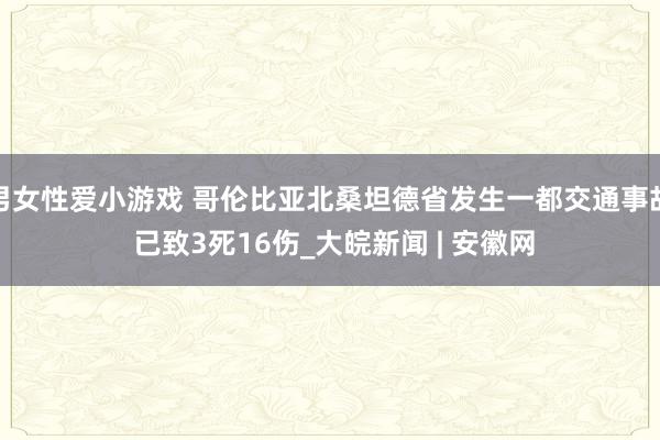 男女性爱小游戏 哥伦比亚北桑坦德省发生一都交通事故 已致3死16伤_大皖新闻 | 安徽网