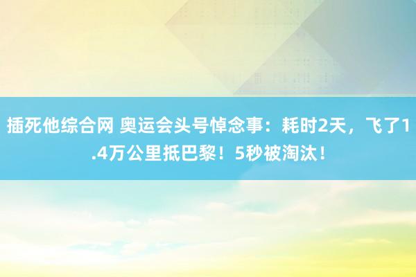 插死他综合网 奥运会头号悼念事：耗时2天，飞了1.4万公里抵巴黎！5秒被淘汰！