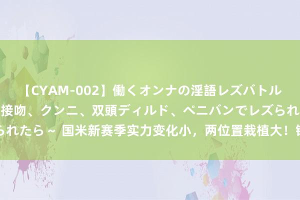 【CYAM-002】働くオンナの淫語レズバトル 2 ～もしも職場で濃厚接吻、クンニ、双頭ディルド、ペニバンでレズられたら～ 国米新赛季实力变化小，两位置栽植大！锋线和左中场交替更过劲