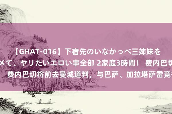 【GHAT-016】下宿先のいなかっぺ三姉妹を泥酔＆淫媚オイルでキメて、ヤリたいエロい事全部 2家庭3時間！ 费内巴切将前去曼城道判，与巴萨、加拉塔萨雷竞争，各有上风