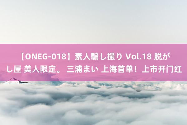 【ONEG-018】素人騙し撮り Vol.18 脱がし屋 美人限定。 三浦まい 上海首单！上市开门红