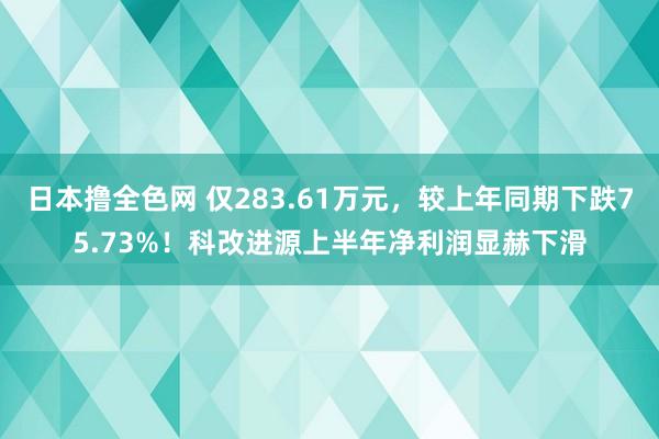 日本撸全色网 仅283.61万元，较上年同期下跌75.73%！科改进源上半年净利润显赫下滑