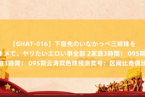 【GHAT-016】下宿先のいなかっぺ三姉妹を泥酔＆淫媚オイルでキメて、ヤリたいエロい事全部 2家庭3時間！ 095期云涛双色球预测奖号：区间比奇偶比分析