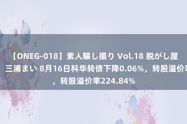 【ONEG-018】素人騙し撮り Vol.18 脱がし屋 美人限定。 三浦まい 8月16日科华转债下降0.06%，转股溢价率224.84%