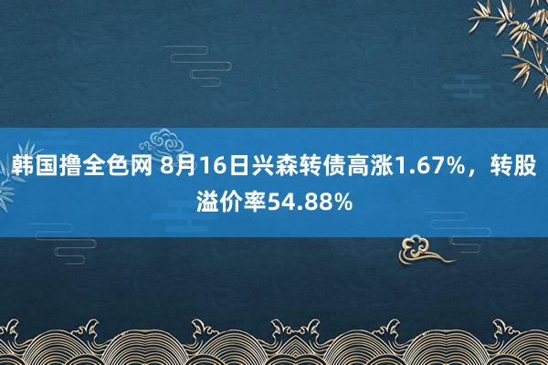 韩国撸全色网 8月16日兴森转债高涨1.67%，转股溢价率54.88%