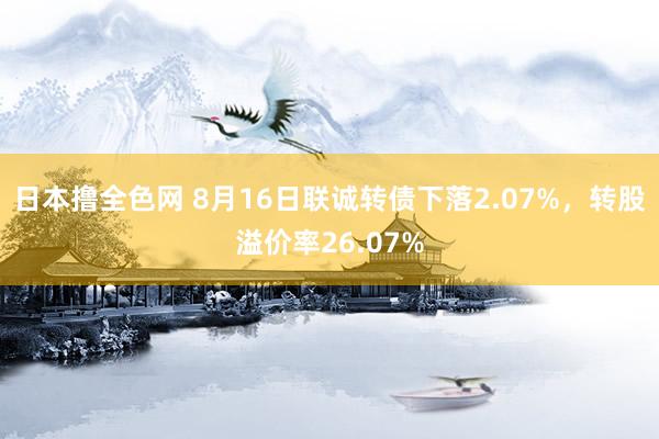 日本撸全色网 8月16日联诚转债下落2.07%，转股溢价率26.07%