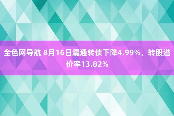 全色网导航 8月16日瀛通转债下降4.99%，转股溢价率13.82%