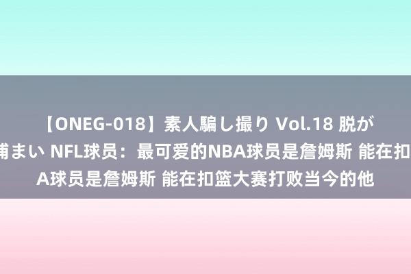 【ONEG-018】素人騙し撮り Vol.18 脱がし屋 美人限定。 三浦まい NFL球员：最可爱的NBA球员是詹姆斯 能在扣篮大赛打败当今的他