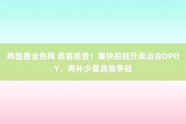 韩国撸全色网 恭喜哈登！曝快船挑升奥运会DPOY，再补少量真能争冠