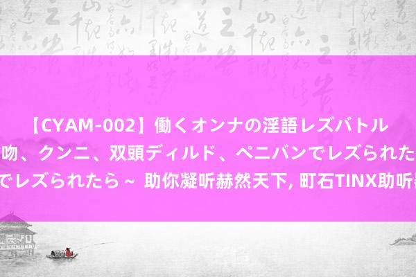 【CYAM-002】働くオンナの淫語レズバトル 2 ～もしも職場で濃厚接吻、クンニ、双頭ディルド、ペニバンでレズられたら～ 助你凝听赫然天下， 町石TINX助听器究竟若何?