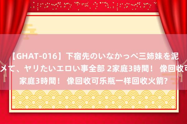 【GHAT-016】下宿先のいなかっぺ三姉妹を泥酔＆淫媚オイルでキメて、ヤリたいエロい事全部 2家庭3時間！ 像回收可乐瓶一样回收火箭?