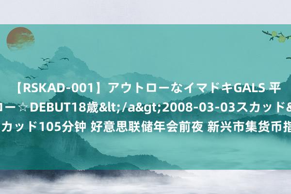 【RSKAD-001】アウトローなイマドキGALS 平成生まれ アウトロー☆DEBUT18歳</a>2008-03-03スカッド&$スカッド105分钟 好意思联储年会前夜 新兴市集货币指数创历史新高 来回员攥紧交代对策