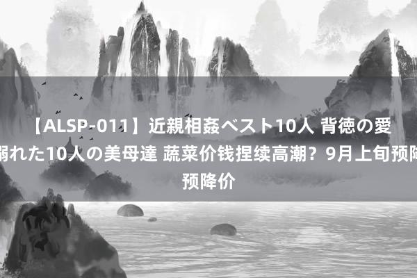 【ALSP-011】近親相姦ベスト10人 背徳の愛に溺れた10人の美母達 蔬菜价钱捏续高潮？9月上旬预降价